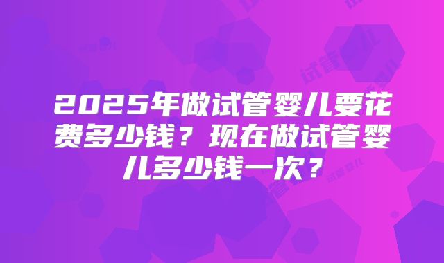 2025年做试管婴儿要花费多少钱？现在做试管婴儿多少钱一次？