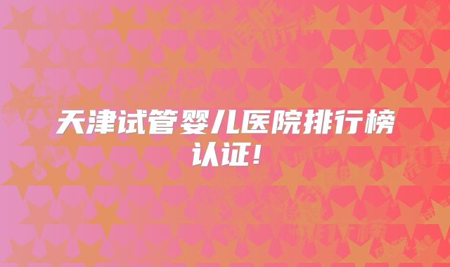 天津试管婴儿医院排行榜认证!