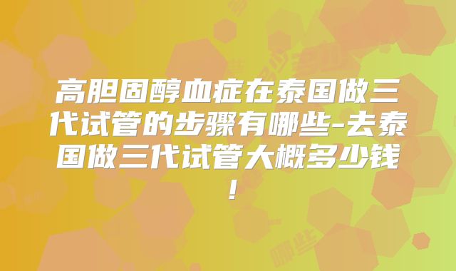 高胆固醇血症在泰国做三代试管的步骤有哪些-去泰国做三代试管大概多少钱！