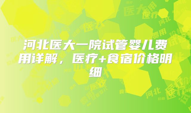河北医大一院试管婴儿费用详解，医疗+食宿价格明细
