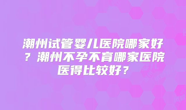 潮州试管婴儿医院哪家好？潮州不孕不育哪家医院医得比较好？