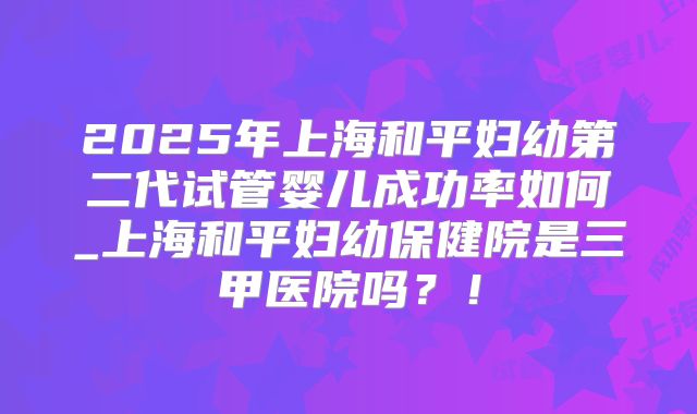 2025年上海和平妇幼第二代试管婴儿成功率如何_上海和平妇幼保健院是三甲医院吗？！