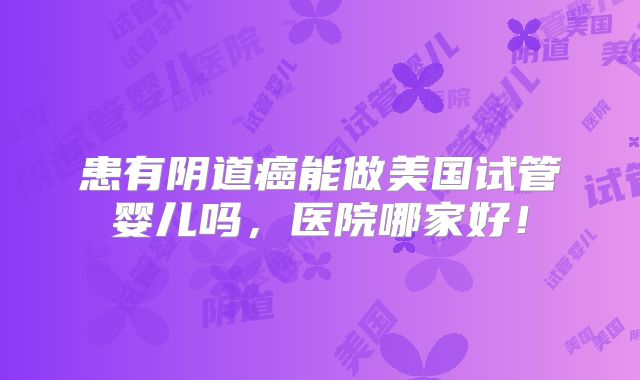 患有阴道癌能做美国试管婴儿吗，医院哪家好！