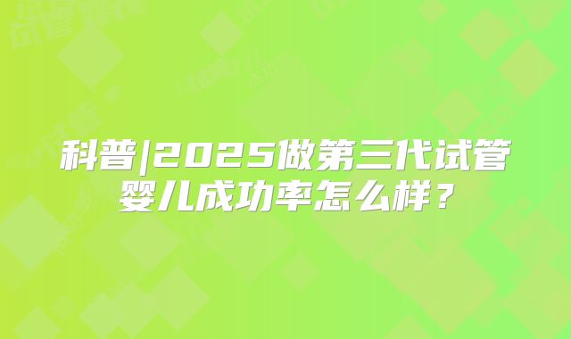 科普|2025做第三代试管婴儿成功率怎么样？