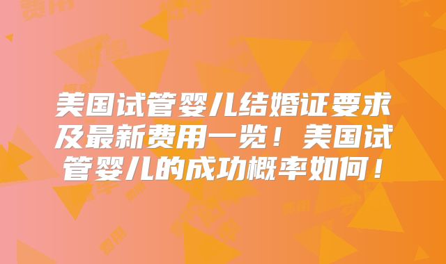 美国试管婴儿结婚证要求及最新费用一览！美国试管婴儿的成功概率如何！