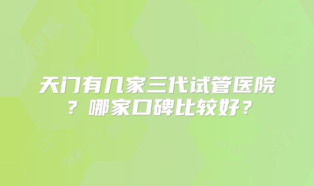 天门有几家三代试管医院？哪家口碑比较好？