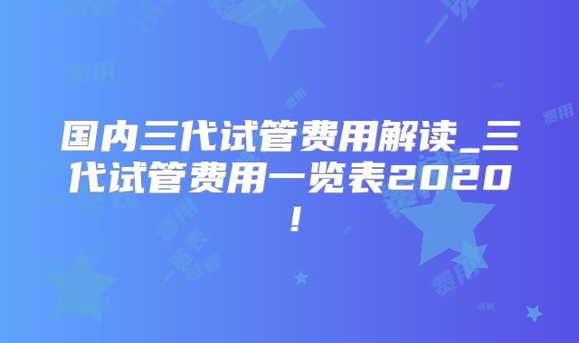 国内三代试管费用解读_三代试管费用一览表2020！