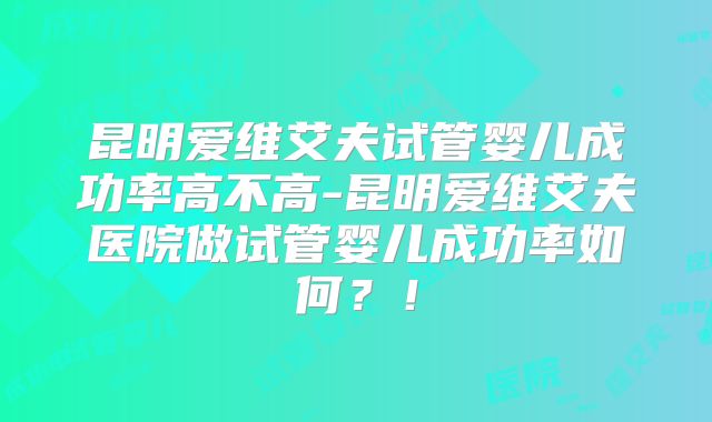 昆明爱维艾夫试管婴儿成功率高不高-昆明爱维艾夫医院做试管婴儿成功率如何?!