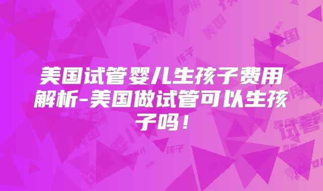 美国试管婴儿生孩子费用解析-美国做试管可以生孩子吗！