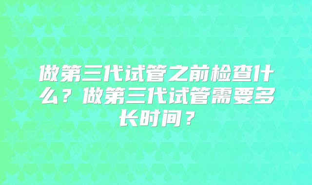 做第三代试管之前检查什么？做第三代试管需要多长时间？