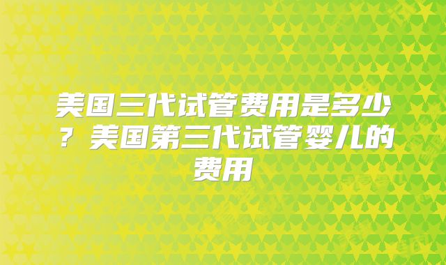 美国三代试管费用是多少？美国第三代试管婴儿的费用