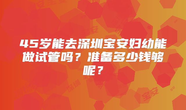 45岁能去深圳宝安妇幼能做试管吗？准备多少钱够呢？