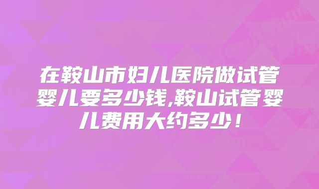 在鞍山市妇儿医院做试管婴儿要多少钱,鞍山试管婴儿费用大约多少！