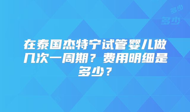在泰国杰特宁试管婴儿做几次一周期？费用明细是多少？