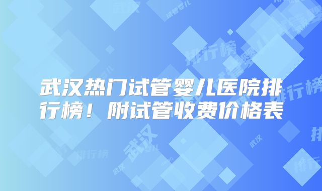 武汉热门试管婴儿医院排行榜！附试管收费价格表