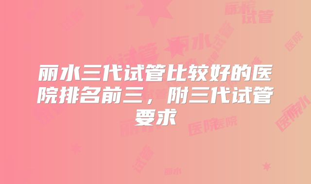丽水三代试管比较好的医院排名前三,附三代试管要求