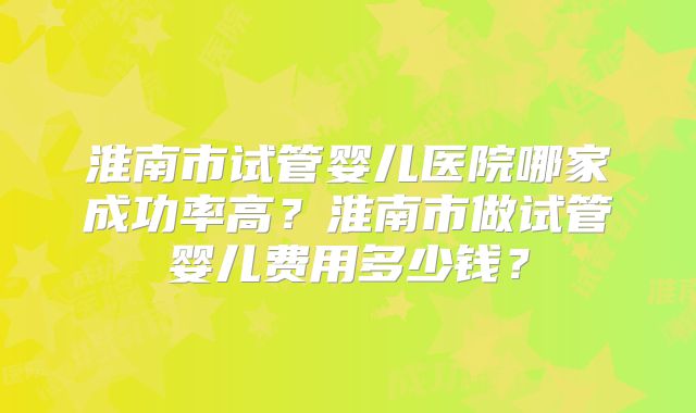 淮南市试管婴儿医院哪家成功率高？淮南市做试管婴儿费用多少钱？