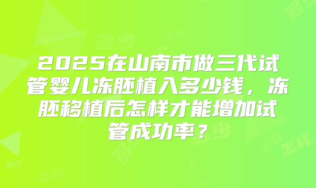 2025在山南市做三代试管婴儿冻胚植入多少钱，冻胚移植后怎样才能增加试管成功率？