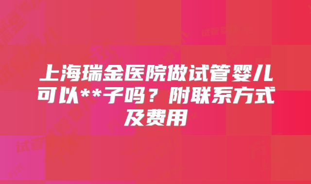 上海瑞金医院做试管婴儿可以**子吗？附联系方式及费用