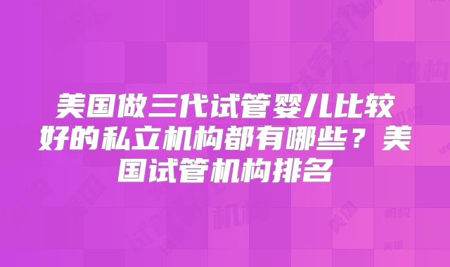美国做三代试管婴儿比较好的私立机构都有哪些？美国试管机构排名