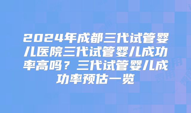2024年成都三代试管婴儿医院三代试管婴儿成功率高吗？三代试管婴儿成功率预估一览