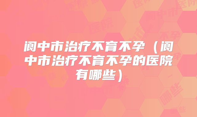 阆中市治疗不育不孕（阆中市治疗不育不孕的医院有哪些）