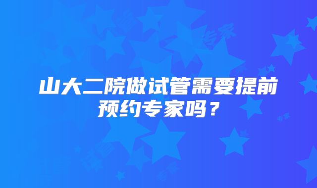 山大二院做试管需要提前预约专家吗？