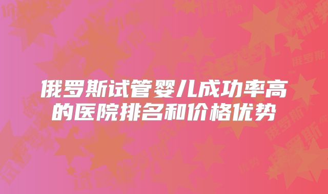 俄罗斯试管婴儿成功率高的医院排名和价格优势