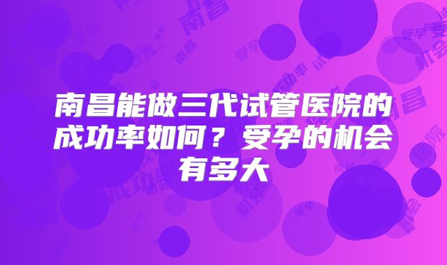 南昌能做三代试管医院的成功率如何？受孕的机会有多大