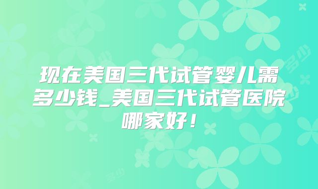 现在美国三代试管婴儿需多少钱_美国三代试管医院哪家好!