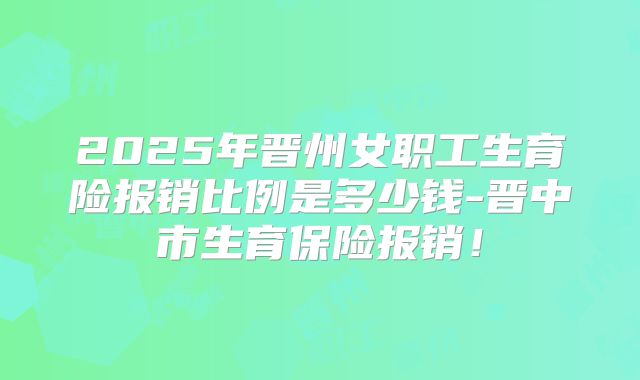 2025年晋州女职工生育险报销比例是多少钱-晋中市生育保险报销!