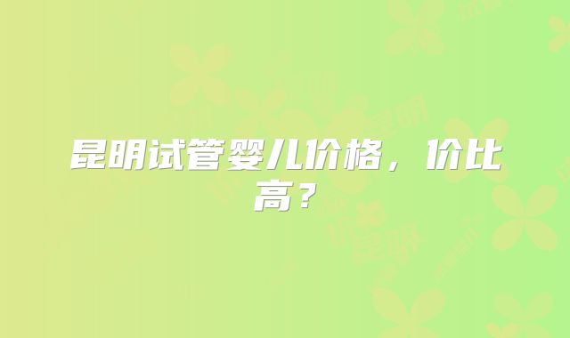 昆明试管婴儿价格，价比高？