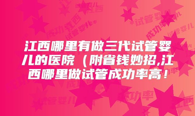 江西哪里有做三代试管婴儿的医院(附省钱妙招,江西哪里做试管成功率高!