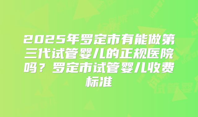 2025年罗定市有能做第三代试管婴儿的正规医院吗?罗定市试管婴儿收费标准