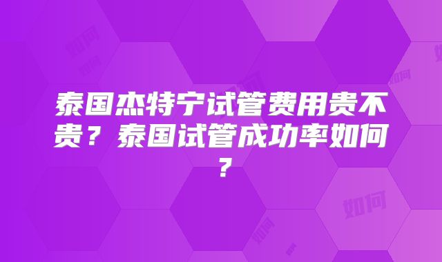 泰国杰特宁试管费用贵不贵？泰国试管成功率如何？