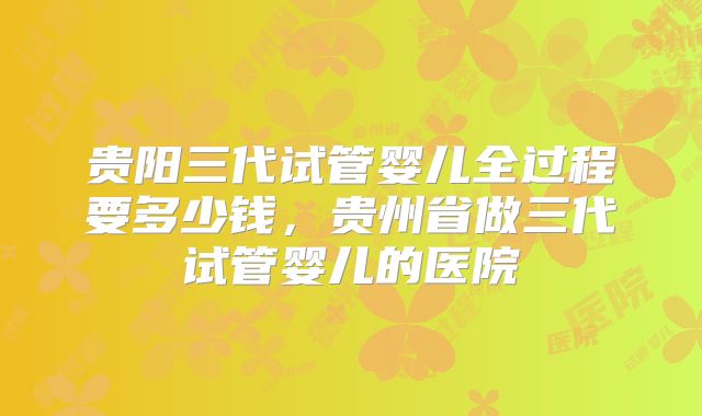 贵阳三代试管婴儿全过程要多少钱，贵州省做三代试管婴儿的医院