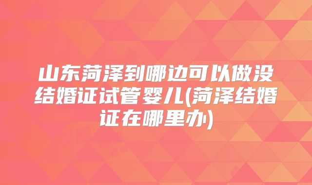 山东菏泽到哪边可以做没结婚证试管婴儿(菏泽结婚证在哪里办)