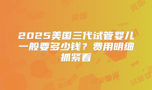 2025美国三代试管婴儿一般要多少钱？费用明细抓紧看