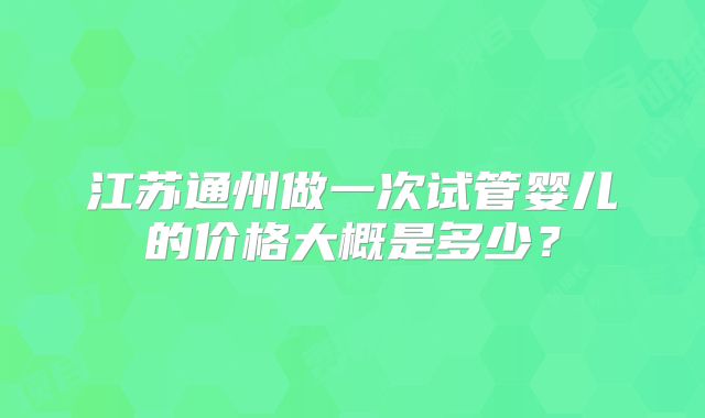 江苏通州做一次试管婴儿的价格大概是多少?