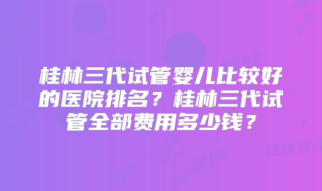 桂林三代试管婴儿比较好的医院排名？桂林三代试管全部费用多少钱？
