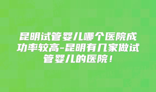 昆明试管婴儿哪个医院成功率较高-昆明有几家做试管婴儿的医院！