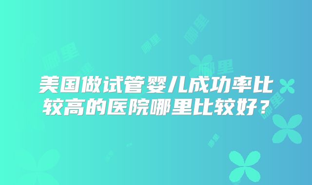 美国做试管婴儿成功率比较高的医院哪里比较好？
