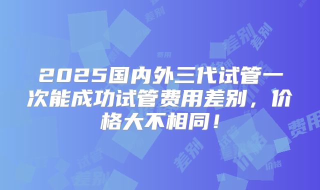 2025国内外三代试管一次能成功试管费用差别，价格大不相同！