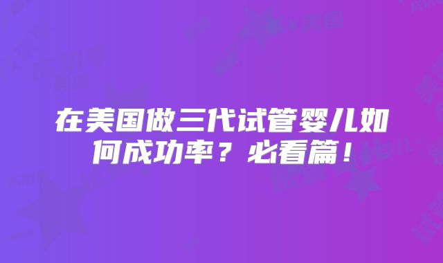 在美国做三代试管婴儿如何成功率？必看篇！