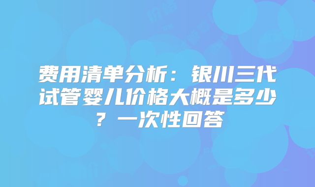 费用清单分析：银川三代试管婴儿价格大概是多少？一次性回答