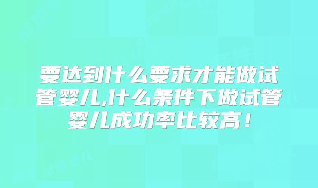 要达到什么要求才能做试管婴儿,什么条件下做试管婴儿成功率比较高！