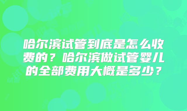 哈尔滨试管到底是怎么收费的？哈尔滨做试管婴儿的全部费用大概是多少？