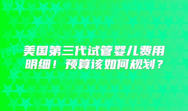 美国第三代试管婴儿费用明细!预算该如何规划?