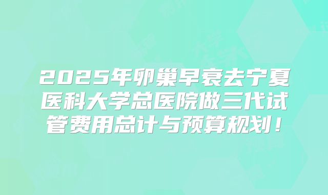 2025年卵巢早衰去宁夏医科大学总医院做三代试管费用总计与预算规划!