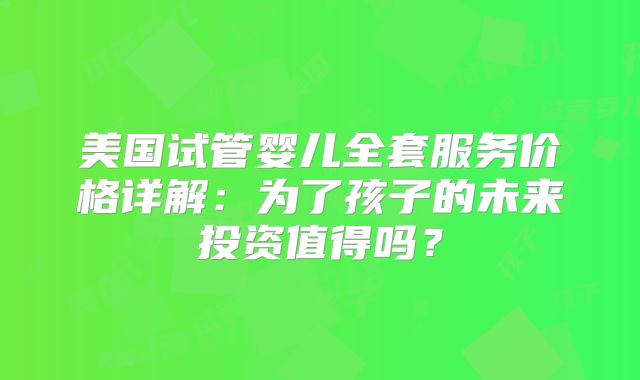 美国试管婴儿全套服务价格详解：为了孩子的未来投资值得吗？